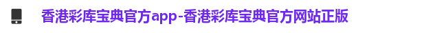 香港彩库宝典官方app-香港彩库宝典官方网站正版